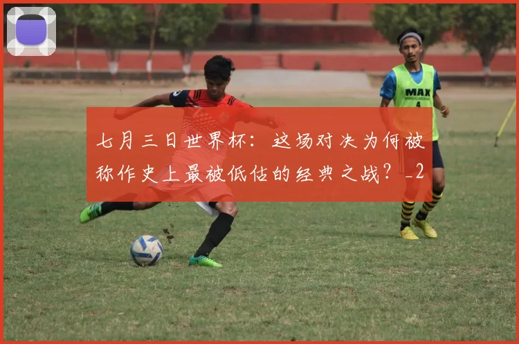 七月三日世界杯：这场对决为何被称作史上最被低估的经典之战？_20260608195244