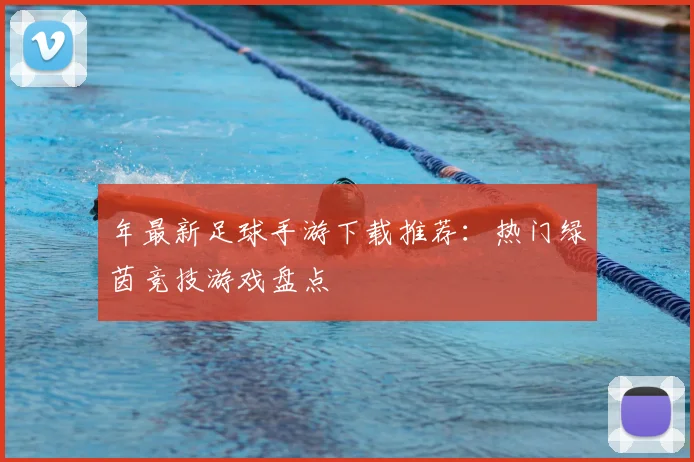 年最新足球手游下载推荐:热门绿茵竞技游戏盘点