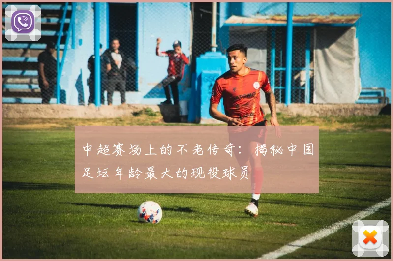 中超赛场上的不老传奇：揭秘中国足坛年龄最大的现役球员