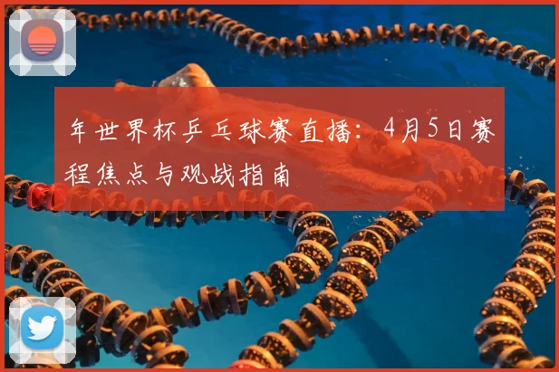 年世界杯乒乓球赛直播：4月5日赛程焦点与观战指南