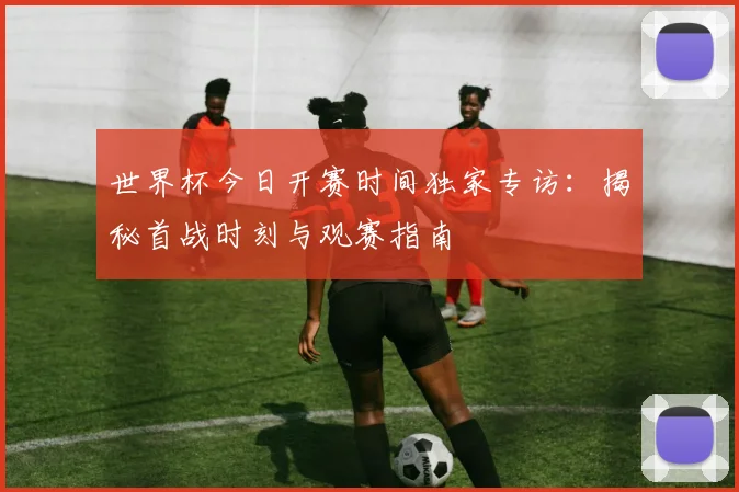 世界杯今日开赛时间独家专访:揭秘首战时刻与观赛指南