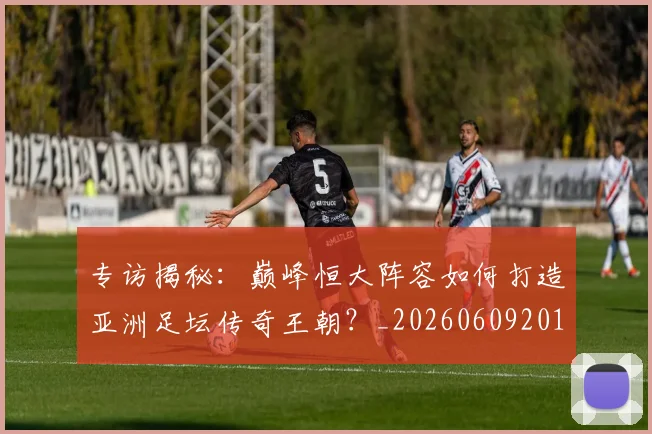 专访揭秘：巅峰恒大阵容如何打造亚洲足坛传奇王朝？_20260609201225