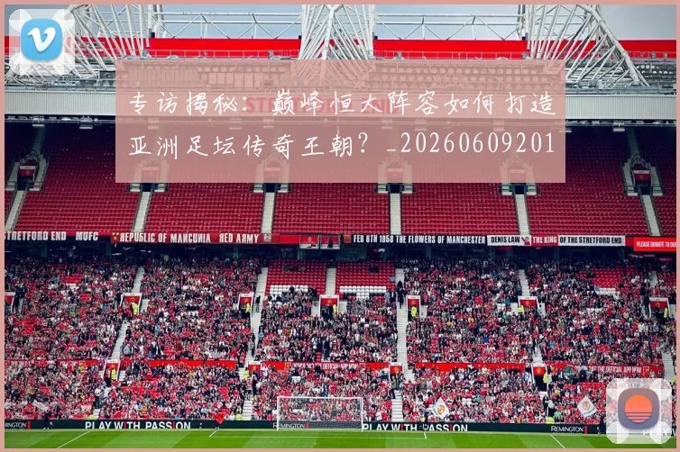 专访揭秘：巅峰恒大阵容如何打造亚洲足坛传奇王朝？_20260609201225