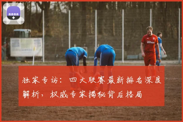 独家专访:四大联赛最新排名深度解析,权威专家揭秘背后格局