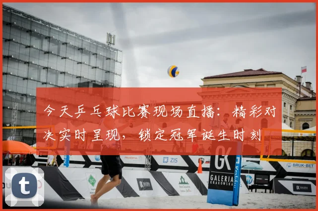 今天乒乓球比赛现场直播：精彩对决实时呈现，锁定冠军诞生时刻