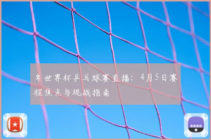 年世界杯乒乓球赛直播:4月5日赛程焦点与观战指南