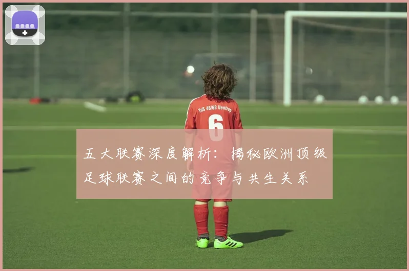 五大联赛深度解析：揭秘欧洲顶级足球联赛之间的竞争与共生关系