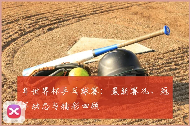 年世界杯乒乓球赛：最新赛况、冠军动态与精彩回顾
