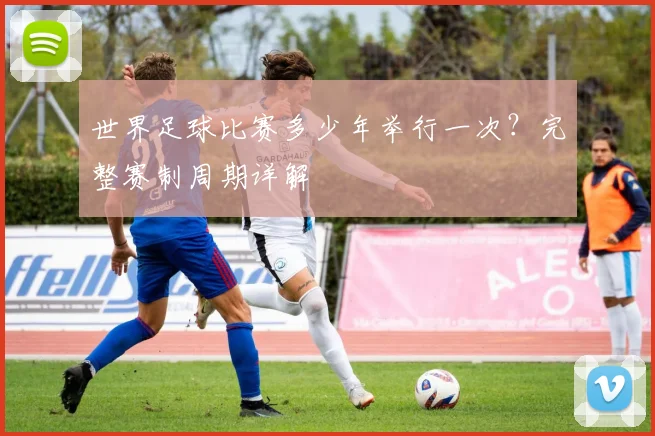 世界足球比赛多少年举行一次？完整赛制周期详解